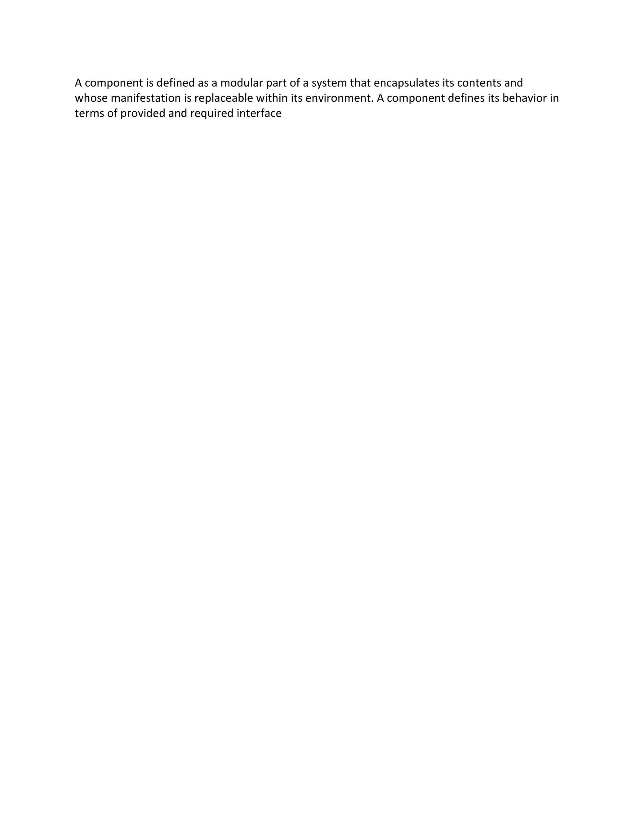 A component is defined as a modular part of a system that encapsulates its contents and
whose manifestation is replaceable within its environment. A component defines its behavior in
terms of provided and required interface
 