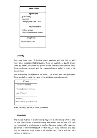 Reservation
operations
guarantee()
cancel ()
change (newDate: Date)
responsibilities
bill no-shows
match to available rooms
exceptions
invalid credit card
Visibility
There are three types of visibility modes available with the UML as with
many other object oriented languages. These are public (seen by all), private
(seen by itself) and protected (seen by the derived/child/subclass only).
These modes can be used with the responsibilities of a class or roles in the
associations.
This is shown by the symbols + for public, - for private and # for protected.
These symbols precede the name of the attribute, operation or role.
+size, -attach( ), #draw( ), +user, -password
Multiplicity
The classes involved in a relationship may have a relationship which is one-
to- one, one-to-many or many-to-many. That means one instance of a class
may be related to one instance of another class, one instance of a class may
be related to many instances of another class, or many instances of a class
may be related to many instances of another class. This is indicated by a
number or n or m or *.
 