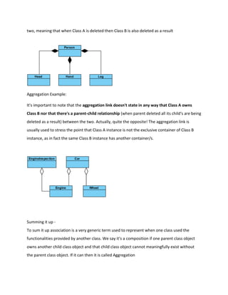 two, meaning that when Class A is deleted then Class B is also deleted as a result
Aggregation Example:
It's important to note that the aggregation link doesn't state in any way that Class A owns
Class B nor that there's a parent-child relationship (when parent deleted all its child's are being
deleted as a result) between the two. Actually, quite the opposite! The aggregation link is
usually used to stress the point that Class A instance is not the exclusive container of Class B
instance, as in fact the same Class B instance has another container/s.
Summing it up -
To sum it up association is a very generic term used to represent when one class used the
functionalities provided by another class. We say it's a composition if one parent class object
owns another child class object and that child class object cannot meaningfully exist without
the parent class object. If it can then it is called Aggregation
 