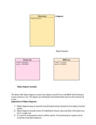 Notation of an object diagram:
Object Notation
Object diagram example:
The above UML object diagram contains two objects named Ferrari and BMW which belong to
a class named as a Car. The objects are nothing but real-world entities that are the instances of
a class.
Applications of Object Diagrams:
1. Object diagrams play an essential role while generating a blueprint of an object-oriented
system.
2. Object diagrams provide means of modeling the classes, data and other information asa
set or a single unit.
3. It is used for analyzing the online or offline system. The functioning of a system can be
visualized using object diagrams.
 