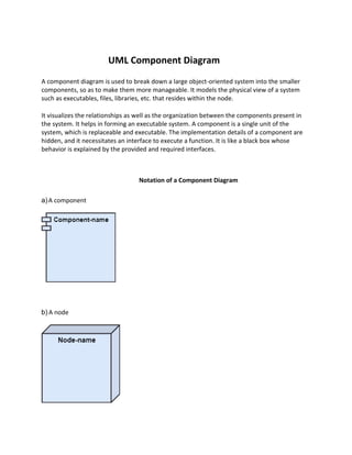UML Component Diagram
A component diagram is used to break down a large object-oriented system into the smaller
components, so as to make them more manageable. It models the physical view of a system
such as executables, files, libraries, etc. that resides within the node.
It visualizes the relationships as well as the organization between the components present in
the system. It helps in forming an executable system. A component is a single unit of the
system, which is replaceable and executable. The implementation details of a component are
hidden, and it necessitates an interface to execute a function. It is like a black box whose
behavior is explained by the provided and required interfaces.
Notation of a Component Diagram
a)A component
b) A node
 