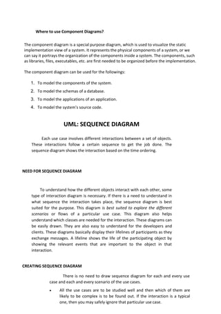 Where to use Component Diagrams?
The component diagram is a special purpose diagram, which is used to visualize the static
implementation view of a system. It represents the physical components of a system, or we
can say it portrays the organization of the components inside a system. The components, such
as libraries, files, executables, etc. are first needed to be organized before the implementation.
The component diagram can be used for the followings:
1. To model the components of the system.
2. To model the schemas of a database.
3. To model the applications of an application.
4. To model the system's source code.
UML: SEQUENCE DIAGRAM
Each use case involves different interactions between a set of objects.
These interactions follow a certain sequence to get the job done. The
sequence diagram shows the interaction based on the time ordering.
NEED FOR SEQUENCE DIAGRAM
To understand how the different objects interact with each other, some
type of interaction diagram is necessary. If there is a need to understand in
what sequence the interaction takes place, the sequence diagram is best
suited for the purpose. This diagram is best suited to explore the different
scenarios or flows of a particular use case. This diagram also helps
understand which classes are needed for the interaction. These diagrams can
be easily drawn. They are also easy to understand for the developers and
clients. These diagrams basically display their lifelines of participants as they
exchange messages. A lifeline shows the life of the participating object by
showing the relevant events that are important to the object in that
interaction.
CREATING SEQUENCE DIAGRAM
There is no need to draw sequence diagram for each and every use
case and each and every scenario of the use cases.
• All the use cases are to be studied well and then which of them are
likely to be complex is to be found out. If the interaction is a typical
one, then you may safely ignore that particular use case.
 