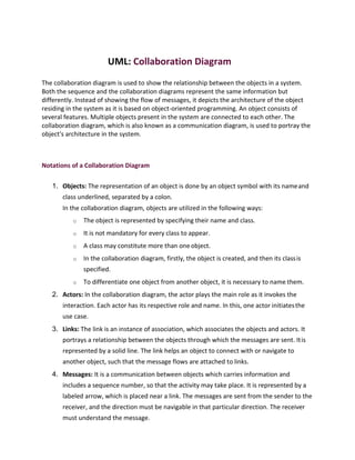 UML: Collaboration Diagram
The collaboration diagram is used to show the relationship between the objects in a system.
Both the sequence and the collaboration diagrams represent the same information but
differently. Instead of showing the flow of messages, it depicts the architecture of the object
residing in the system as it is based on object-oriented programming. An object consists of
several features. Multiple objects present in the system are connected to each other. The
collaboration diagram, which is also known as a communication diagram, is used to portray the
object's architecture in the system.
Notations of a Collaboration Diagram
1. Objects: The representation of an object is done by an object symbol with its nameand
class underlined, separated by a colon.
In the collaboration diagram, objects are utilized in the following ways:
o The object is represented by specifying their name and class.
o It is not mandatory for every class to appear.
o A class may constitute more than oneobject.
o In the collaboration diagram, firstly, the object is created, and then its classis
specified.
o To differentiate one object from another object, it is necessary to name them.
2. Actors: In the collaboration diagram, the actor plays the main role as it invokes the
interaction. Each actor has its respective role and name. In this, one actor initiatesthe
use case.
3. Links: The link is an instance of association, which associates the objects and actors. It
portrays a relationship between the objects through which the messages are sent. Itis
represented by a solid line. The link helps an object to connect with or navigate to
another object, such that the message flows are attached to links.
4. Messages: It is a communication between objects which carries information and
includes a sequence number, so that the activity may take place. It is represented by a
labeled arrow, which is placed near a link. The messages are sent from the sender to the
receiver, and the direction must be navigable in that particular direction. The receiver
must understand the message.
 