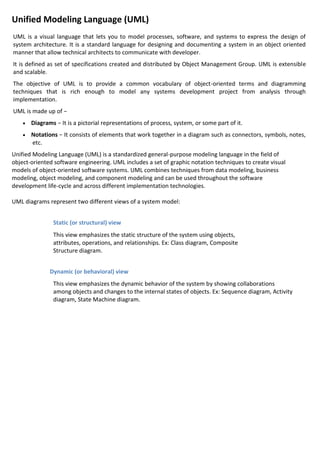 Unified Modeling Language (UML)
UML is a visual language that lets you to model processes, software, and systems to express the design of
system architecture. It is a standard language for designing and documenting a system in an object oriented
manner that allow technical architects to communicate with developer.
It is defined as set of specifications created and distributed by Object Management Group. UML is extensible
and scalable.
The objective of UML is to provide a common vocabulary of object-oriented terms and diagramming
techniques that is rich enough to model any systems development project from analysis through
implementation.
UML is made up of −
• Diagrams − It is a pictorial representations of process, system, or some part of it.
• Notations − It consists of elements that work together in a diagram such as connectors, symbols, notes,
etc.
Unified Modeling Language (UML) is a standardized general-purpose modeling language in the field of
object-oriented software engineering. UML includes a set of graphic notation techniques to create visual
models of object-oriented software systems. UML combines techniques from data modeling, business
modeling, object modeling, and component modeling and can be used throughout the software
development life-cycle and across different implementation technologies.
UML diagrams represent two different views of a system model:
Static (or structural) view
This view emphasizes the static structure of the system using objects,
attributes, operations, and relationships. Ex: Class diagram, Composite
Structure diagram.
Dynamic (or behavioral) view
This view emphasizes the dynamic behavior of the system by showing collaborations
among objects and changes to the internal states of objects. Ex: Sequence diagram, Activity
diagram, State Machine diagram.
 