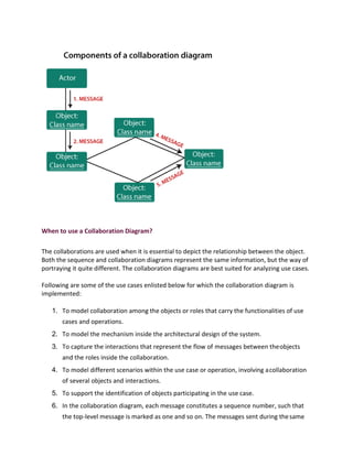 When to use a Collaboration Diagram?
The collaborations are used when it is essential to depict the relationship between the object.
Both the sequence and collaboration diagrams represent the same information, but the way of
portraying it quite different. The collaboration diagrams are best suited for analyzing use cases.
Following are some of the use cases enlisted below for which the collaboration diagram is
implemented:
1. To model collaboration among the objects or roles that carry the functionalities of use
cases and operations.
2. To model the mechanism inside the architectural design of the system.
3. To capture the interactions that represent the flow of messages between theobjects
and the roles inside the collaboration.
4. To model different scenarios within the use case or operation, involving acollaboration
of several objects and interactions.
5. To support the identification of objects participating in the use case.
6. In the collaboration diagram, each message constitutes a sequence number, such that
the top-level message is marked as one and so on. The messages sent during thesame
 