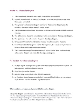 Benefits of a Collaboration Diagram
1. The collaboration diagram is also known as Communication Diagram.
2. It mainly puts emphasis on the structural aspect of an interaction diagram, i.e.,how
lifelines are connected.
3. The syntax of a collaboration diagram is similar to the sequence diagram; just the
difference is that the lifeline does not consist of tails.
4. The messages transmitted over sequencing is represented by numbering each individual
message.
5. The collaboration diagram is semantically weak in comparison to the sequence diagram.
6. The special case of a collaboration diagram is the object diagram.
7. It focuses on the elements and not the message flow, like sequence diagrams.
8. Since the collaboration diagrams are not that expensive, the sequence diagram canbe
directly converted to the collaboration diagram.
9. There may be a chance of losing some amount of information while implementing a
collaboration diagram with respect to the sequence diagram.
The drawback of a Collaboration Diagram
1. Multiple objects residing in the system can make a complex collaboration diagram, asit
becomes quite hard to explore the objects.
2. It is a time-consuming diagram.
3. After the program terminates, the object is destroyed.
4. As the object state changes momentarily, it becomes difficult to keep an eye onevery
single that has occurred inside the object of a system.
Difference between Sequence diagram and Collaboration diagram
A Sequence diagram is an interaction diagram that details about the operation that is carried
out. The sequence diagram captures the interaction between the objects in the context of
collaboration. Sequence diagrams are time focused and they show the order of the interaction
visually by using the vertical axis of the diagram to represent time.
 
