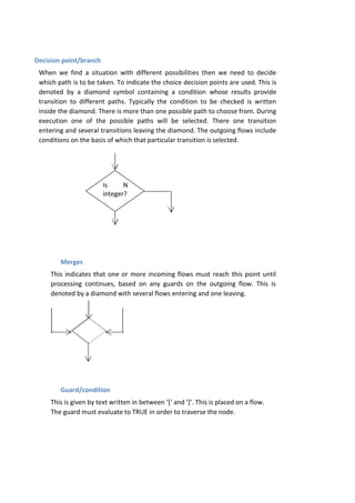 Is N
integer?
Decision point/branch
When we find a situation with different possibilities then we need to decide
which path is to be taken. To indicate the choice decision points are used. This is
denoted by a diamond symbol containing a condition whose results provide
transition to different paths. Typically the condition to be checked is written
inside the diamond. There is more than one possible path to choose from. During
execution one of the possible paths will be selected. There one transition
entering and several transitions leaving the diamond. The outgoing flows include
conditions on the basis of which that particular transition is selected.
Merges
This indicates that one or more incoming flows must reach this point until
processing continues, based on any guards on the outgoing flow. This is
denoted by a diamond with several flows entering and one leaving.
Guard/condition
This is given by text written in between ‘[‘ and ‘]’. This is placed on a flow.
The guard must evaluate to TRUE in order to traverse the node.
 