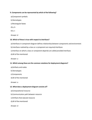 9. Components can be represented by which of the following?
a)Component symbols
b) Stereotypes
c)Rectangular boxes
d) a, b
e)a, c
Answer: d
10. Which of these is true with respect to interfaces?
a)Interfaces in component diagram defines relationship between components and environment
b) Interfaces realized by a class or a component are required interfaces
c)Interface on which a class or component depends are called provided interfaces
d) All of the mentioned
Answer: a
11. Which among these are the common notations for deployment diagrams?
a)Artifacts and nodes
b) Stereotypes
c)Components
d) All of the mentioned
Answer: a
12. What does a deployment diagram consists of?
a)Computational resource
b) Communication path between resource
c)Artifacts that execute resource
d) All of the mentioned
Answer: d
 