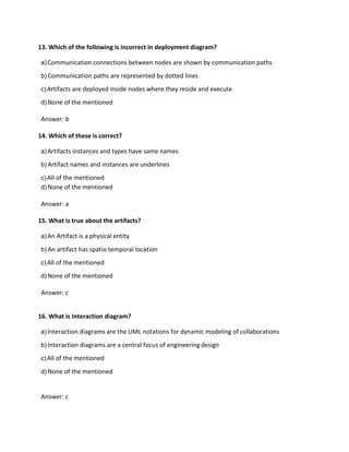 13. Which of the following is incorrect in deployment diagram?
a)Communication connections between nodes are shown by communication paths
b) Communication paths are represented by dotted lines
c)Artifacts are deployed inside nodes where they reside and execute
d) None of the mentioned
Answer: b
14. Which of these is correct?
a)Artifacts instances and types have same names
b) Artifact names and instances are underlines
c)All of the mentioned
d) None of the mentioned
Answer: a
15. What is true about the artifacts?
a)An Artifact is a physical entity
b) An artifact has spatio temporal location
c)All of the mentioned
d) None of the mentioned
Answer: c
16. What is Interaction diagram?
a)Interaction diagrams are the UML notations for dynamic modeling of collaborations
b) Interaction diagrams are a central focus of engineering design
c)All of the mentioned
d) None of the mentioned
Answer: c
 