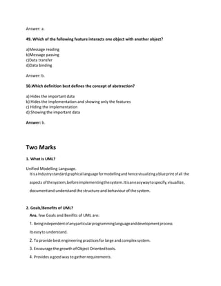 Answer: a.
49. Which of the following feature interacts one object with another object?
a)Message reading
b)Message passing
c)Data transfer
d)Data binding
Answer: b.
50.Which definition best defines the concept of abstraction?
a) Hides the important data
b) Hides the implementation and showing only the features
c) Hiding the implementation
d) Showing the important data
Answer: b.
Two Marks
1. What is UML?
Unified Modelling Language.
ItisaIndustrystandardgraphicallanguageformodellingandhencevisualizingablueprintofall the
aspects ofthesystem,beforeimplementingthesystem.Itisaneasywaytospecify,visuallize,
documentand understand the structure andbehaviour of the system.
2. Goals/Benefits of UML?
Ans. few Goals and Benifits of UML are:
1. Beingindependentofanyparticularprogramminglanguageanddevelopmentprocess
itseasyto understand.
2. To providebest engineering practicesforlarge andcomplex system.
3. Encourage the growth of Object Oriented tools.
4. Provides a goodway to gather requirements.
 