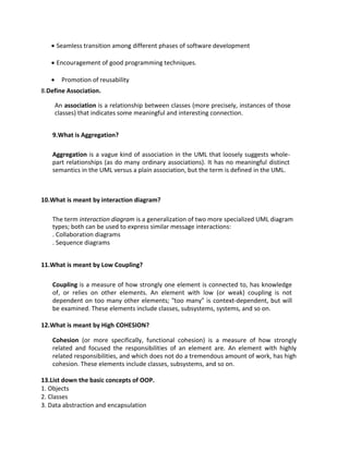 • Seamless transition among different phases of software development
• Encouragement of good programming techniques.
• Promotion of reusability
8.Define Association.
An association is a relationship between classes (more precisely, instances of those
classes) that indicates some meaningful and interesting connection.
9.What is Aggregation?
Aggregation is a vague kind of association in the UML that loosely suggests whole-
part relationships (as do many ordinary associations). It has no meaningful distinct
semantics in the UML versus a plain association, but the term is defined in the UML.
10.What is meant by interaction diagram?
The term interaction diagram is a generalization of two more specialized UML diagram
types; both can be used to express similar message interactions:
. Collaboration diagrams
. Sequence diagrams
11.What is meant by Low Coupling?
Coupling is a measure of how strongly one element is connected to, has knowledge
of, or relies on other elements. An element with low (or weak) coupling is not
dependent on too many other elements; "too many" is context-dependent, but will
be examined. These elements include classes, subsystems, systems, and so on.
12.What is meant by High COHESION?
Cohesion (or more specifically, functional cohesion) is a measure of how strongly
related and focused the responsibilities of an element are. An element with highly
related responsibilities, and which does not do a tremendous amount of work, has high
cohesion. These elements include classes, subsystems, and so on.
13.List down the basic concepts of OOP.
1. Objects
2. Classes
3. Data abstraction and encapsulation
 