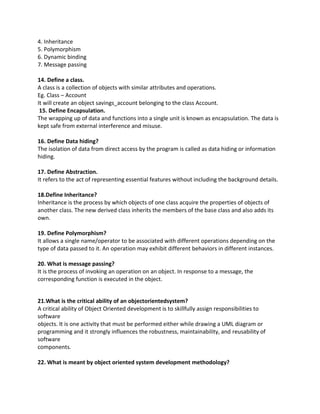 4. Inheritance
5. Polymorphism
6. Dynamic binding
7. Message passing
14. Define a class.
A class is a collection of objects with similar attributes and operations.
Eg. Class – Account
It will create an object savings_account belonging to the class Account.
15. Define Encapsulation.
The wrapping up of data and functions into a single unit is known as encapsulation. The data is
kept safe from external interference and misuse.
16. Define Data hiding?
The isolation of data from direct access by the program is called as data hiding or information
hiding.
17. Define Abstraction.
It refers to the act of representing essential features without including the background details.
18.Define Inheritance?
Inheritance is the process by which objects of one class acquire the properties of objects of
another class. The new derived class inherits the members of the base class and also adds its
own.
19. Define Polymorphism?
It allows a single name/operator to be associated with different operations depending on the
type of data passed to it. An operation may exhibit different behaviors in different instances.
20. What is message passing?
It is the process of invoking an operation on an object. In response to a message, the
corresponding function is executed in the object.
21.What is the critical ability of an objectorientedsystem?
A critical ability of Object Oriented development is to skillfully assign responsibilities to
software
objects. It is one activity that must be performed either while drawing a UML diagram or
programming and it strongly influences the robustness, maintainability, and reusability of
software
components.
22. What is meant by object oriented system development methodology?
 