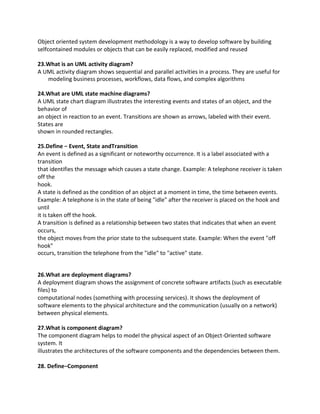 Object oriented system development methodology is a way to develop software by building
selfcontained modules or objects that can be easily replaced, modified and reused
23.What is an UML activity diagram?
A UML activity diagram shows sequential and parallel activities in a process. They are useful for
modeling business processes, workflows, data flows, and complex algorithms
24.What are UML state machine diagrams?
A UML state chart diagram illustrates the interesting events and states of an object, and the
behavior of
an object in reaction to an event. Transitions are shown as arrows, labeled with their event.
States are
shown in rounded rectangles.
25.Define − Event, State andTransition
An event is defined as a significant or noteworthy occurrence. It is a label associated with a
transition
that identifies the message which causes a state change. Example: A telephone receiver is taken
off the
hook.
A state is defined as the condition of an object at a moment in time, the time between events.
Example: A telephone is in the state of being "idle" after the receiver is placed on the hook and
until
it is taken off the hook.
A transition is defined as a relationship between two states that indicates that when an event
occurs,
the object moves from the prior state to the subsequent state. Example: When the event "off
hook"
occurs, transition the telephone from the "idle" to "active" state.
26.What are deployment diagrams?
A deployment diagram shows the assignment of concrete software artifacts (such as executable
files) to
computational nodes (something with processing services). It shows the deployment of
software elements to the physical architecture and the communication (usually on a network)
between physical elements.
27.What is component diagram?
The component diagram helps to model the physical aspect of an Object-Oriented software
system. It
illustrates the architectures of the software components and the dependencies between them.
28. Define−Component
 