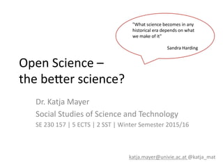 Open	
  Science	
  –	
  	
  
the	
  be-er	
  science?	
  
Dr.	
  Katja	
  Mayer	
  
Social	
  Studies	
  of	
  Science	
  and	
  Technology	
  
SE	
  230	
  157	
  |	
  5	
  ECTS	
  |	
  2	
  SST	
  |	
  Winter	
  Semester	
  2015/16	
  
katja.mayer@univie.ac.at	
  @katja_mat	
  
"What	
  science	
  becomes	
  in	
  any	
  
historical	
  era	
  depends	
  on	
  what	
  
we	
  make	
  of	
  it"	
  	
  
	
  
Sandra	
  Harding	
  
 