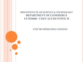 SRM INSTITUTE OF SCIENCE & TECHNOLOGY
DEPARTMENT OF COMMERCE
UCM18601 COST ACCOUNTING II
UNIT III OPERATING COSTING
 
