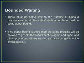 • There must be some limit to the number of times a
process can go into the critical section i.e. there must be
some upper bound.
• If no upper bound is there then the same process will be
allowed to go into the critical section again and again and
other processes will never get a chance to get into the
critical section.
 