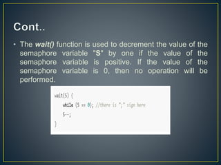 • The wait() function is used to decrement the value of the
semaphore variable "S" by one if the value of the
semaphore variable is positive. If the value of the
semaphore variable is 0, then no operation will be
performed.
 