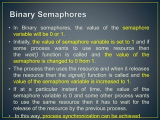 • In Binary semaphores, the value of the semaphore
variable will be 0 or 1.
• Initially, the value of semaphore variable is set to 1 and if
some process wants to use some resource then
the wait() function is called and the value of the
semaphore is changed to 0 from 1.
• The process then uses the resource and when it releases
the resource then the signal() function is called and the
value of the semaphore variable is increased to 1.
• If at a particular instant of time, the value of the
semaphore variable is 0 and some other process wants
to use the same resource then it has to wait for the
release of the resource by the previous process.
• In this way, process synchronization can be achieved.
 