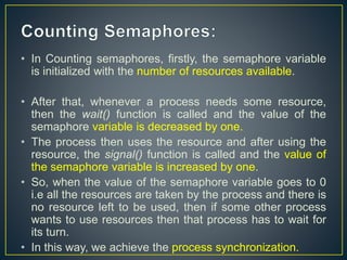 • In Counting semaphores, firstly, the semaphore variable
is initialized with the number of resources available.
• After that, whenever a process needs some resource,
then the wait() function is called and the value of the
semaphore variable is decreased by one.
• The process then uses the resource and after using the
resource, the signal() function is called and the value of
the semaphore variable is increased by one.
• So, when the value of the semaphore variable goes to 0
i.e all the resources are taken by the process and there is
no resource left to be used, then if some other process
wants to use resources then that process has to wait for
its turn.
• In this way, we achieve the process synchronization.
 
