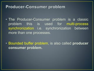 • The Producer-Consumer problem is a classic
problem this is used for multi-process
synchronization i.e. synchronization between
more than one processes.
• Bounded buffer problem, is also called producer
consumer problem.
 