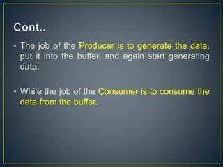 • The job of the Producer is to generate the data,
put it into the buffer, and again start generating
data.
• While the job of the Consumer is to consume the
data from the buffer.
 