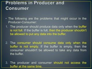 • The following are the problems that might occur in the
Producer-Consumer:
1. The producer should produce data only when the buffer
is not full. If the buffer is full, then the producer shouldn't
be allowed to put any data into the buffer.
2. The consumer should consume data only when the
buffer is not empty. If the buffer is empty, then the
consumer shouldn't be allowed to take any data from
the buffer.
3. The producer and consumer should not access the
buffer at the same time.
 