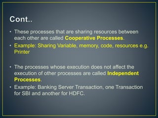 • These processes that are sharing resources between
each other are called Cooperative Processes.
• Example: Sharing Variable, memory, code, resources e.g.
Printer
• The processes whose execution does not affect the
execution of other processes are called Independent
Processes.
• Example: Banking Server Transaction, one Transaction
for SBI and another for HDFC.
 