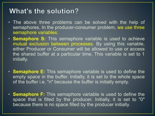 • The above three problems can be solved with the help of
semaphores. In the producer-consumer problem, we use three
semaphore variables:
• Semaphore S: This semaphore variable is used to achieve
mutual exclusion between processes. By using this variable,
either Producer or Consumer will be allowed to use or access
the shared buffer at a particular time. This variable is set to 1
initially.
• Semaphore E: This semaphore variable is used to define the
empty space in the buffer. Initially, it is set to the whole space
of the buffer i.e. "n" because the buffer is initially empty.
• Semaphore F: This semaphore variable is used to define the
space that is filled by the producer. Initially, it is set to "0"
because there is no space filled by the producer initially.
 