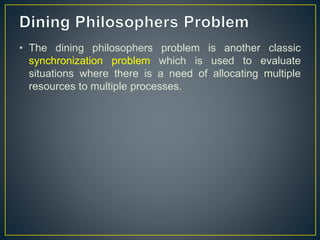• The dining philosophers problem is another classic
synchronization problem which is used to evaluate
situations where there is a need of allocating multiple
resources to multiple processes.
 