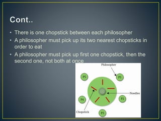 • There is one chopstick between each philosopher
• A philosopher must pick up its two nearest chopsticks in
order to eat
• A philosopher must pick up first one chopstick, then the
second one, not both at once
 