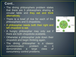 • The dining philosophers problem states
that there are 5 philosophers sharing a
circular table and they eat and think
alternatively.
• There is a bowl of rice for each of the
philosophers and 5 chopsticks.
• A philosopher needs both their right and
left chopstick to eat.
• A hungry philosopher may only eat if
there are both chopsticks available.
• Otherwise a philosopher puts down their
chopstick and begin thinking again.
• The dining philosopher is a classic
synchronization problem as it
demonstrates a large class of
concurrency control problems.
 