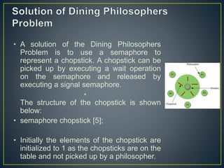 • A solution of the Dining Philosophers
Problem is to use a semaphore to
represent a chopstick. A chopstick can be
picked up by executing a wait operation
on the semaphore and released by
executing a signal semaphore.
•
The structure of the chopstick is shown
below:
• semaphore chopstick [5];
• Initially the elements of the chopstick are
initialized to 1 as the chopsticks are on the
table and not picked up by a philosopher.
 