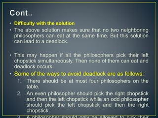 • Difficulty with the solution
• The above solution makes sure that no two neighboring
philosophers can eat at the same time. But this solution
can lead to a deadlock.
• This may happen if all the philosophers pick their left
chopstick simultaneously. Then none of them can eat and
deadlock occurs.
• Some of the ways to avoid deadlock are as follows:
1. There should be at most four philosophers on the
table.
2. An even philosopher should pick the right chopstick
and then the left chopstick while an odd philosopher
should pick the left chopstick and then the right
chopstick.
 