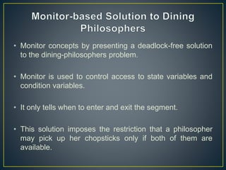 • Monitor concepts by presenting a deadlock-free solution
to the dining-philosophers problem.
• Monitor is used to control access to state variables and
condition variables.
• It only tells when to enter and exit the segment.
• This solution imposes the restriction that a philosopher
may pick up her chopsticks only if both of them are
available.
 