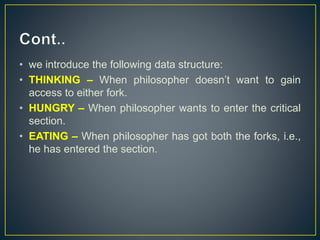 • we introduce the following data structure:
• THINKING – When philosopher doesn’t want to gain
access to either fork.
• HUNGRY – When philosopher wants to enter the critical
section.
• EATING – When philosopher has got both the forks, i.e.,
he has entered the section.
 