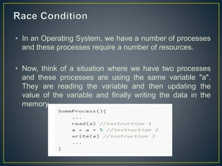 • In an Operating System, we have a number of processes
and these processes require a number of resources.
• Now, think of a situation where we have two processes
and these processes are using the same variable "a".
They are reading the variable and then updating the
value of the variable and finally writing the data in the
memory.
 