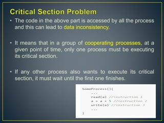 • The code in the above part is accessed by all the process
and this can lead to data inconsistency.
• It means that in a group of cooperating processes, at a
given point of time, only one process must be executing
its critical section.
• If any other process also wants to execute its critical
section, it must wait until the first one finishes.
 