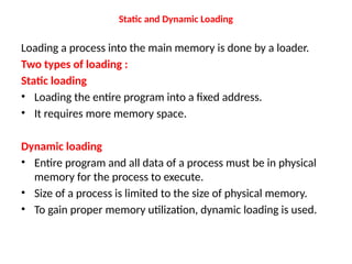Static and Dynamic Loading
Loading a process into the main memory is done by a loader.
Two types of loading :
Static loading
• Loading the entire program into a fixed address.
• It requires more memory space.
Dynamic loading
• Entire program and all data of a process must be in physical
memory for the process to execute.
• Size of a process is limited to the size of physical memory.
• To gain proper memory utilization, dynamic loading is used.
 
