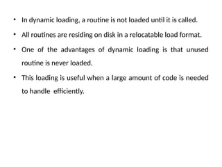 • In dynamic loading, a routine is not loaded until it is called.
• All routines are residing on disk in a relocatable load format.
• One of the advantages of dynamic loading is that unused
routine is never loaded.
• This loading is useful when a large amount of code is needed
to handle efficiently.
 