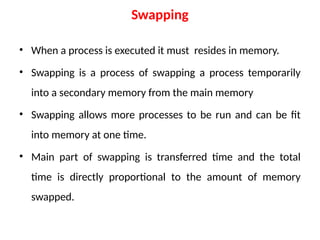 Swapping
• When a process is executed it must resides in memory.
• Swapping is a process of swapping a process temporarily
into a secondary memory from the main memory
• Swapping allows more processes to be run and can be fit
into memory at one time.
• Main part of swapping is transferred time and the total
time is directly proportional to the amount of memory
swapped.
 