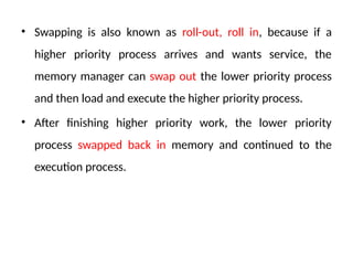 • Swapping is also known as roll-out, roll in, because if a
higher priority process arrives and wants service, the
memory manager can swap out the lower priority process
and then load and execute the higher priority process.
• After finishing higher priority work, the lower priority
process swapped back in memory and continued to the
execution process.
 