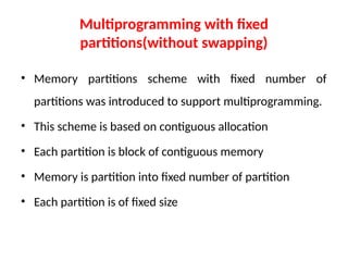 Multiprogramming with fixed
partitions(without swapping)
• Memory partitions scheme with fixed number of
partitions was introduced to support multiprogramming.
• This scheme is based on contiguous allocation
• Each partition is block of contiguous memory
• Memory is partition into fixed number of partition
• Each partition is of fixed size
 