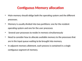 Contiguous Memory allocation
• Main memory should oblige both the operating system and the different
processes.
• Memory is usually divided into two partitions: one for the resident
operating system and one for the user processes
• Several user processes to reside in memory simultaneously
• Need to consider how to allocate available memory to the processes that
are in the input queue waiting to be brought into memory.
• In adjacent memory allotment, each process is contained in a single
contiguous segment of memory.
 