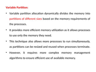 Variable Partition:
• Variable partition allocation dynamically divides the memory into
partitions of different sizes based on the memory requirements of
the processes.
• It provides more efficient memory utilization as it allows processes
to use only the memory they need.
• This technique also allows more processes to run simultaneously,
as partitions can be resized and reused when processes terminate.
• However, it requires more complex memory management
algorithms to ensure efficient use of available memory.
 