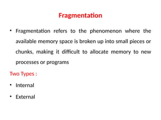 Fragmentation
• Fragmentation refers to the phenomenon where the
available memory space is broken up into small pieces or
chunks, making it difficult to allocate memory to new
processes or programs
Two Types :
• Internal
• External
 