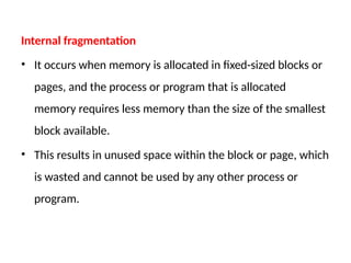 Internal fragmentation
• It occurs when memory is allocated in fixed-sized blocks or
pages, and the process or program that is allocated
memory requires less memory than the size of the smallest
block available.
• This results in unused space within the block or page, which
is wasted and cannot be used by any other process or
program.
 