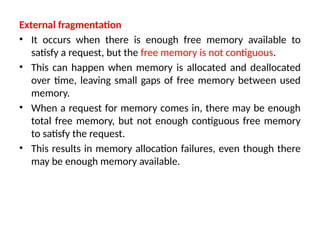 External fragmentation
• It occurs when there is enough free memory available to
satisfy a request, but the free memory is not contiguous.
• This can happen when memory is allocated and deallocated
over time, leaving small gaps of free memory between used
memory.
• When a request for memory comes in, there may be enough
total free memory, but not enough contiguous free memory
to satisfy the request.
• This results in memory allocation failures, even though there
may be enough memory available.
 
