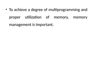 • To achieve a degree of multiprogramming and
proper utilization of memory, memory
management is important.
 