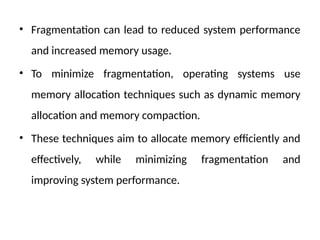 • Fragmentation can lead to reduced system performance
and increased memory usage.
• To minimize fragmentation, operating systems use
memory allocation techniques such as dynamic memory
allocation and memory compaction.
• These techniques aim to allocate memory efficiently and
effectively, while minimizing fragmentation and
improving system performance.
 