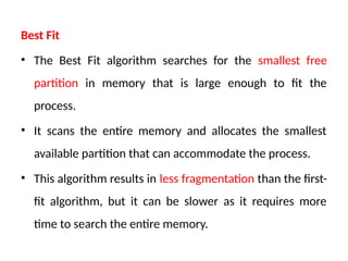 Best Fit
• The Best Fit algorithm searches for the smallest free
partition in memory that is large enough to fit the
process.
• It scans the entire memory and allocates the smallest
available partition that can accommodate the process.
• This algorithm results in less fragmentation than the first-
fit algorithm, but it can be slower as it requires more
time to search the entire memory.
 